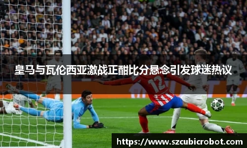 皇马与瓦伦西亚激战正酣比分悬念引发球迷热议